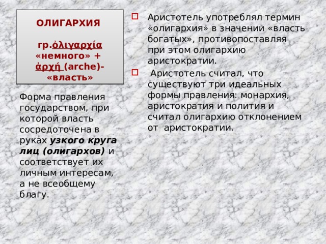 ОЛИГАРХИЯ   гр. ὀλιγαρχία «немного» +  ἀρχή (arche)- «власть» Аристотель употреблял термин «олигархия» в значении «власть богатых», противопоставляя при этом олигархию аристократии.  Аристотель считал, что существуют три идеальных формы правления: монархия, аристократия и полития и считал олигархию отклонением от аристократии. Форма правления государством, при которой власть сосредоточена в руках узкого круга лиц (олигархов) и соответствует их личным интересам, а не всеобщему благу. 