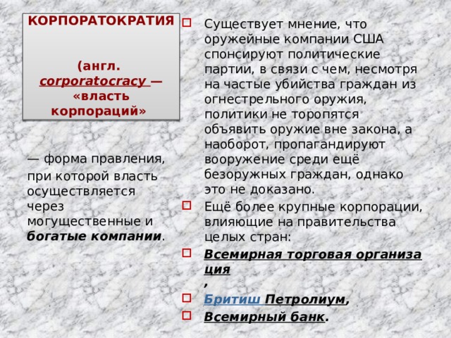 КОРПОРАТОКРАТИЯ   (англ.  corporatocracy  — «власть корпораций» Существует мнение, что оружейные компании США спонсируют политические партии, в связи с чем, несмотря на частые убийства граждан из огнестрельного оружия, политики не торопятся объявить оружие вне закона, а наоборот, пропагандируют вооружение среди ещё безоружных граждан, однако это не доказано. Ещё более крупные корпорации, влияющие на правительства целых стран: Всемирная торговая организация , Бритиш Петролиум , Всемирный банк . — форма правления, при которой власть осуществляется через могущественные и богатые компании . 