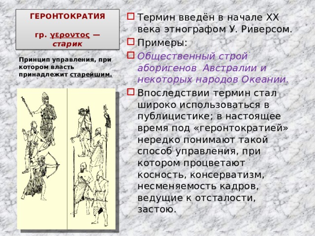 ГЕРОНТОКРАТИЯ    гр. γεροντος  — старик Термин введён в начале ХХ века этнографом У. Риверсом. Примеры: Общественный строй аборигенов Австралии и некоторых народов Океании. Впоследствии термин стал широко использоваться в публицистике; в настоящее время под «геронтократией» нередко понимают такой способ управления, при котором процветают косность, консерватизм, несменяемость кадров, ведущие к отсталости, застою. Принцип управления, при котором власть принадлежит старейшим. 