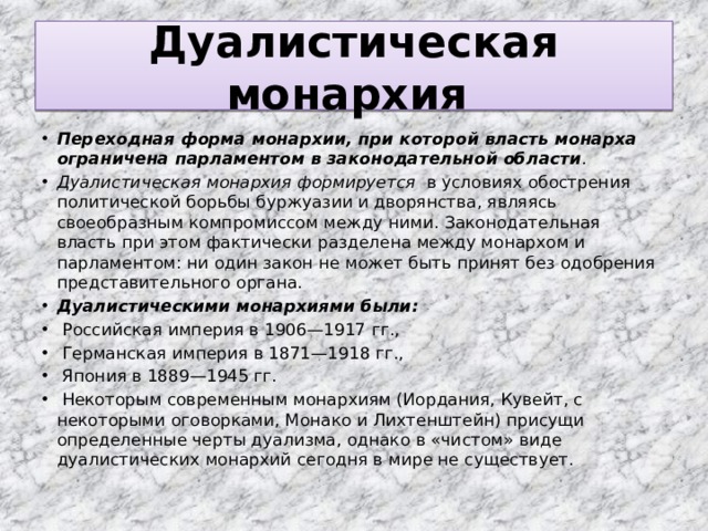 Дуалистическая монархия Переходная форма монархии, при которой власть монарха ограничена парламентом в законодательной области . Дуалистическая монархия формируется в условиях обострения политической борьбы буржуазии и дворянства, являясь своеобразным компромиссом между ними. Законодательная власть при этом фактически разделена между монархом и парламентом: ни один закон не может быть принят без одобрения представительного органа. Дуалистическими монархиями были:  Российская империя в 1906—1917 гг.,  Германская империя в 1871—1918 гг.,  Япония в 1889—1945 гг.  Некоторым современным монархиям (Иордания, Кувейт, с некоторыми оговорками, Монако и Лихтенштейн) присущи определенные черты дуализма, однако в «чистом» виде дуалистических монархий сегодня в мире не существует. 