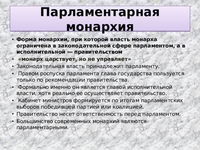 Парламентарная монархия Форма монархии, при которой власть монарха ограничена в законодательной сфере парламентом, а в исполнительной — правительством  «монарх царствует, но не управляет» Законодательная власть принадлежит парламенту.  Правом роспуска парламента глава государства пользуется только по рекомендации правительства.  Формально именно он является главой исполнительной власти, хотя реально ее осуществляет правительство.  Кабинет министров формируется по итогам парламентских выборов победившей партией или коалицией. Правительство несет ответственность перед парламентом. Большинство современных монархий являются парламентарными. 