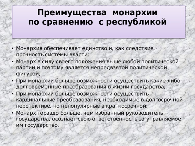 Преимущества монархии  по сравнению с республикой   Монархия обеспечивает единство и, как следствие, прочность системы власти; Монарх в силу своего положения выше любой политической партии и поэтому является непредвзятой политической фигурой; При монархии больше возможности осуществить какие-либо долговременные преобразования в жизни государства; При монархии больше возможности осуществить кардинальные преобразования, необходимые в долгосрочной перспективе, но непопулярные в краткосрочной; Монарх гораздо больше, чем избранный руководитель государства, осознает свою ответственность за управляемое им государство. 