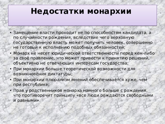 Недостатки монархии   Замещение власти проходит не по способностям кандидата, а по случайности рождения, вследствие чего верховную государственную власть может получить человек, совершенно не готовый к исполнению подобных обязанностей; Монарх не несет юридической ответственности перед кем-либо за своё правление, что может привести к принятию решений, объективно не отвечающих интересам государства; При монархии больше теоретической возможности для возникновения диктатуры; При монархии плюрализм мнений обеспечивается хуже, чем при республике; Прав у родственников монарха намного больше с рождения, что противоречит принципу «все люди рождаются свободными и равными». 