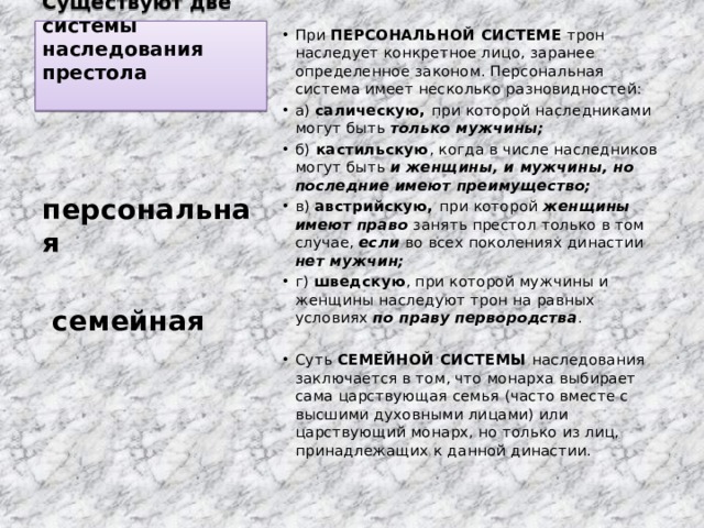 Существуют две системы наследования престола   При ПЕРСОНАЛЬНОЙ СИСТЕМЕ трон наследует конкретное лицо, заранее определенное законом. Персональная система имеет несколько разновидностей: а) салическую, при которой наследниками могут быть только мужчины; б) кастильскую , когда в числе наследников могут быть и женщины, и мужчины, но последние имеют преимущество; в) австрийскую, при которой женщины имеют право занять престол только в том случае, если во всех поколениях династии нет мужчин; г) шведскую , при которой мужчины и женщины наследуют трон на равных условиях по праву первородства . Суть СЕМЕЙНОЙ СИСТЕМЫ наследования заключается в том, что монарха выбирает сама царствующая семья (часто вместе с высшими духовными лицами) или царствующий монарх, но только из лиц, принадлежащих к данной династии. персональная   семейная 