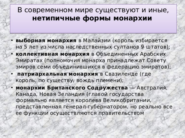 В современном мире существуют и иные, нетипичные формы монархии   выборная монархия в Малайзии (король избирается на 5 лет из числа наследственных султанов 9 штатов); коллективная монархия в Объединенных Арабских Эмиратах (полномочия монарха принадлежат Совету эмиров семи объединившихся в федерацию эмиратов);  патриархальная монархия в Свазиленде (где король, по существу, вождь племени); монархии Британского Содружества — Австралия, Канада, Новая Зеландия (главой государства формально является королева Великобритании, представленная генерал‑губернатором, но реально все ее функции осуществляются правительством 