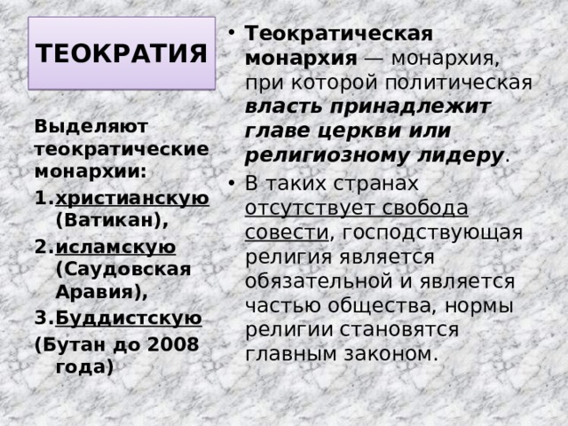 ТЕОКРАТИЯ   Теократическая монархия  — монархия, при которой политическая власть принадлежит главе церкви или религиозному лидеру . В таких странах отсутствует свобода совести , господствующая религия является обязательной и является частью общества, нормы религии становятся главным законом. Выделяют теократические монархии: христианскую (Ватикан), исламскую (Саудовская Аравия), Буддистскую (Бутан до 2008 года) 