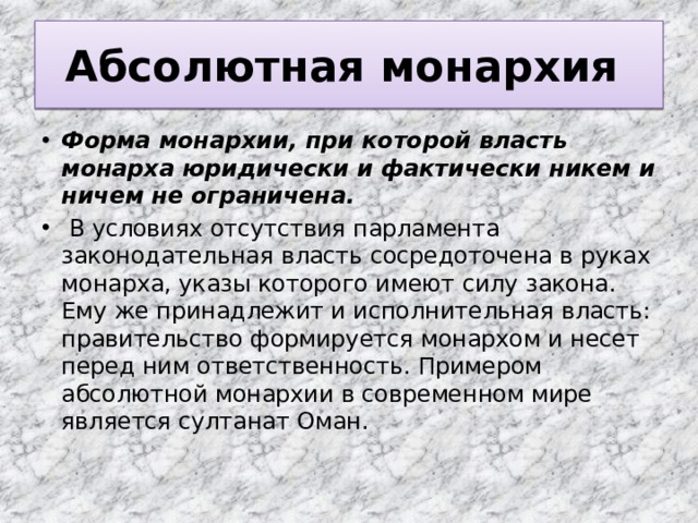 Абсолютная монархия Форма монархии, при которой власть монарха юридически и фактически никем и ничем не ограничена.  В условиях отсутствия парламента законодательная власть сосредоточена в руках монарха, указы которого имеют силу закона. Ему же принадлежит и исполнительная власть: правительство формируется монархом и несет перед ним ответственность. Примером абсолютной монархии в современном мире является султанат Оман. 