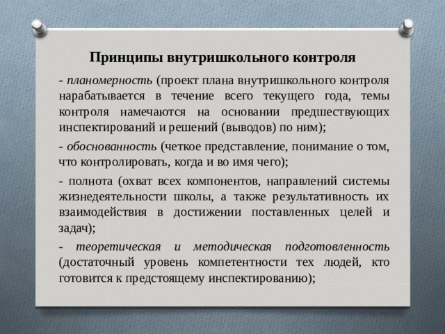 Принципы внутришкольного контроля - планомерность (проект плана внутришкольного контроля нарабатывается в течение всего текущего года, темы контроля намечаются на основании предшествующих инспектирований и решений (выводов) по ним); - обоснованность (четкое представление, понимание о том, что контролировать, когда и во имя чего); - полнота (охват всех компонентов, направлений системы жизнедеятельности школы, а также результативность их взаимодействия в достижении поставленных целей и задач); - теоретическая и методическая подготовленность (достаточный уровень компетентности тех людей, кто готовится к предстоящему инспектированию); 