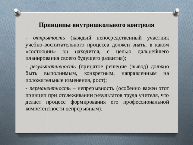 Принципы внутришкольного контроля - открытость (каждый непосредственный участник учебно-воспитательного процесса должен знать, в каком «состоянии» он находится, с целью дальнейшего планирования своего будущего развития); - результативность (принятое решение (вывод) должно быть выполнимым, конкретным, направленным на положительные изменения, рост); - перманентность – непрерывность (особенно важен этот принцип при отслеживании результатов труда учителя, что делает процесс формирования его профессиональной компетентности непрерывным). 