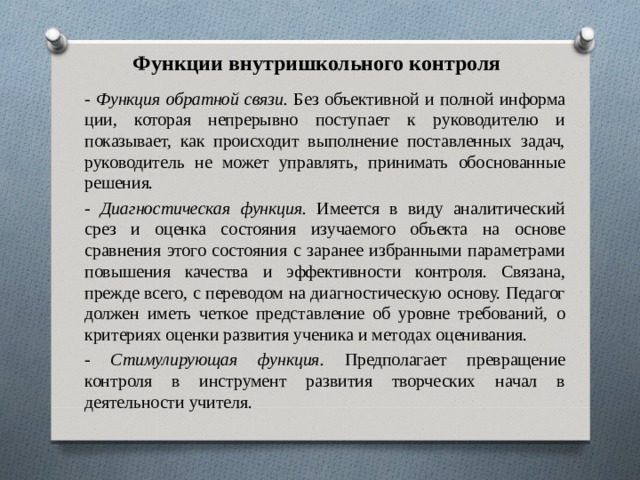 Функции внутришкольного контроля - Функция обратной связи. Без объективной и полной информа­ции, которая непрерывно поступает к руководителю и показывает, как происходит выполнение поставленных задач, руководитель не может управлять, принимать обоснованные решения. - Диагностическая  функция. Имеется в виду аналитический срез и оценка состояния  изучаемого объекта на основе сравнения это­го состояния  с заранее избранными параметрами повышения ка­чества  и  эффективности контроля. Связана, прежде всего, с пере­водом на диагностическую основу. Педагог должен иметь четкое представление об уровне требований, о критериях оценки разви­тия ученика и методах оценивания. - Стимулирующая функция. Предполагает превращение контроля в инструмент развития творческих начал в деятельности учителя. 