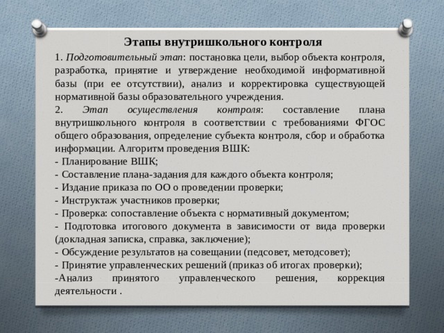 Этапы внутришкольного контроля 1. Подготовительный этап : постановка цели, выбор объекта контроля, разработка, принятие и утверждение необходимой информативной базы (при ее отсутствии), анализ и корректировка существующей нормативной базы образовательного учреждения. 2. Этап осуществления контроля : составление плана внутришкольного контроля в соответствии с требованиями ФГОС общего образования, определение субъекта контроля, сбор и обработка информации. Алгоритм проведения ВШК: - Планирование ВШК; - Составление плана-задания для каждого объекта контроля; - Издание приказа по ОО о проведении проверки; - Инструктаж участников проверки; - Проверка: сопоставление объекта с нормативный документом; - Подготовка итогового документа в зависимости от вида проверки (докладная записка, справка, заключение); - Обсуждение результатов на совещании (педсовет, методсовет); - Принятие управленческих решений (приказ об итогах проверки); -Анализ принятого управленческого решения, коррекция деятельности . 