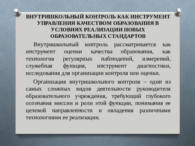 ВНУТРИШКОЛЬНЫЙ КОНТРОЛЬ КАК ИНСТРУМЕНТ УПРАВЛЕНИЯ КАЧЕСТВОМ ОБРАЗОВАНИЯ В УСЛОВИЯХ РЕАЛИЗАЦИИ НОВЫХ ОБРАЗОВАТЕЛЬНЫХ СТАНДАРТОВ Внутришкольный контроль рассматривается как инструмент оценки качества образования, как технология регулярных наблюдений, измерений, служебная функция, инструмент диагностики, исследования для организации контроля или оценки. Организация внутришкольного контроля – один из самых сложных видов деятельности руководителя образовательного учреждения, требующий глубокого осознания миссии и роли этой функции, понимания ее целевой направленности и овладения различными технологиями ее реализации. 