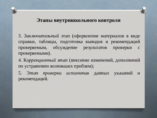 Этапы внутришкольного контроля 3. З аключительный этап (оформление материалов в виде справки, таблицы, подготовка выводов и рекомендаций проверяемым, обсуждение результатов проверки с проверяемыми). 4. К оррекционный этап (внесение изменений, дополнений по устранению возникших проблем); 5. Э тап проверки исполнения данных указаний и рекомендаций. 