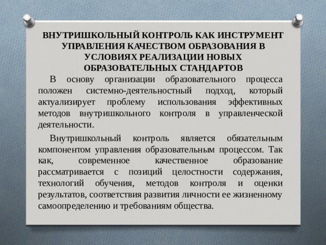 ВНУТРИШКОЛЬНЫЙ КОНТРОЛЬ КАК ИНСТРУМЕНТ УПРАВЛЕНИЯ КАЧЕСТВОМ ОБРАЗОВАНИЯ В УСЛОВИЯХ РЕАЛИЗАЦИИ НОВЫХ ОБРАЗОВАТЕЛЬНЫХ СТАНДАРТОВ В основу организации образовательного процесса положен системно-деятельностный подход, который актуализирует проблему использования эффективных методов внутришкольного контроля в управленческой деятельности. Внутришкольный контроль является обязательным компонентом управления образовательным процессом. Так как, современное качественное образование рассматривается с позиций целостности содержания, технологий обучения, методов контроля и оценки результатов, соответствия развития личности ее жизненному самоопределению и требованиям общества. 