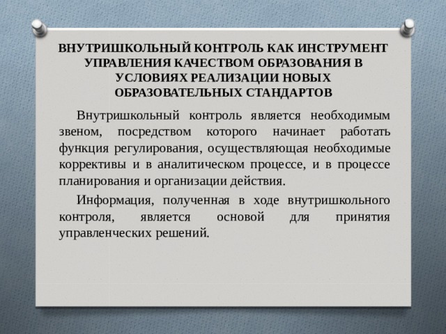 ВНУТРИШКОЛЬНЫЙ КОНТРОЛЬ КАК ИНСТРУМЕНТ УПРАВЛЕНИЯ КАЧЕСТВОМ ОБРАЗОВАНИЯ В УСЛОВИЯХ РЕАЛИЗАЦИИ НОВЫХ ОБРАЗОВАТЕЛЬНЫХ СТАНДАРТОВ Внутришкольный контроль является необходимым звеном, посредством которого начинает работать функция регулирования, осуществляющая необходимые коррективы и в аналитическом процессе, и в процессе планирования и организации действия. Информация, полученная в ходе внутришкольного контроля, является основой для принятия управленческих решений. 