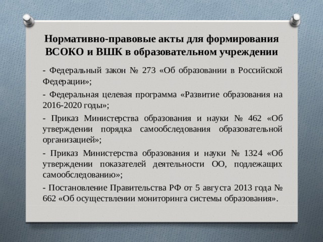 Нормативно-правовые акты для формирования ВСОКО и ВШК в образовательном учреждении - Федеральный закон № 273 «Об образовании в Российской Федерации»; - Федеральная целевая программа «Развитие образования на 2016-2020 годы»; - Приказ Министерства образования и науки № 462 «Об утверждении порядка самообследования образовательной организацией»; - Приказ Министерства образования и науки № 1324 «Об утверждении показателей деятельности ОО, подлежащих самообследованию»; - Постановление Правительства РФ от 5 августа 2013 года № 662 «Об осуществлении мониторинга системы образования». 