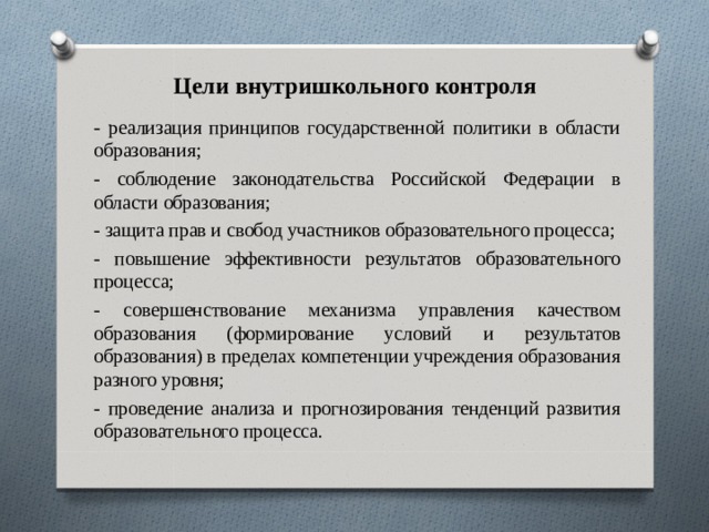 Цели внутришкольного контроля - реализация принципов государственной политики в области образования; - соблюдение законодательства Российской Федерации в области образования; - защита прав и свобод участников образовательного процесса; - повышение эффективности результатов образовательного процесса; - совершенствование механизма управления качеством образования (формирование условий и результатов образования) в пределах компетенции учреждения образования разного уровня; - проведение анализа и прогнозирования тенденций развития образовательного процесса. 