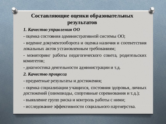  Составляющие оценки образовательных результатов   1. Качество управления ОО - оценка состояния административной системы ОО; - ведение документооборота и оценка наличия и соответствия локальных актов установленным требованиям; - мониторинг работы педагогического совета, родительских комитетов; - диагностика деятельности администрации и т.д. 2. Качество процесса - предметные результаты и достижения; - оценка социализации учащихся, состояния здоровья, личных достижений (олимпиады, спортивные соревнования и т.д.); - выявление групп риска и контроль работы с ними; - исследование эффективности социального партнерства. 