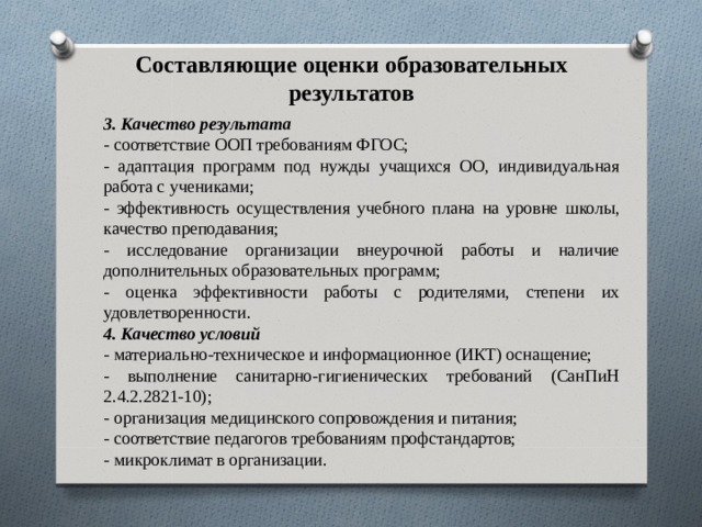 Составляющие оценки образовательных результатов   3. Качество результата - соответствие ООП требованиям ФГОС; - адаптация программ под нужды учащихся ОО, индивидуальная работа с учениками; - эффективность осуществления учебного плана на уровне школы, качество преподавания; - исследование организации внеурочной работы и наличие дополнительных образовательных программ; - оценка эффективности работы с родителями, степени их удовлетворенности. 4. Качество условий - материально-техническое и информационное (ИКТ) оснащение; - выполнение санитарно-гигиенических требований (СанПиН 2.4.2.2821-10); - организация медицинского сопровождения и питания; - соответствие педагогов требованиям профстандартов; - микроклимат в организации. 