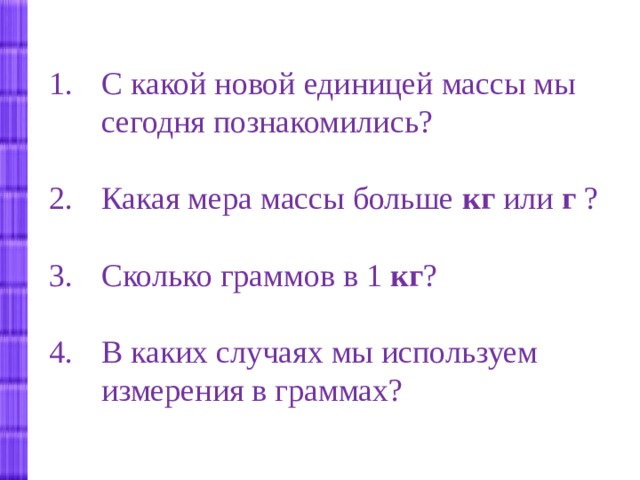 С какой новой единицей массы мы сегодня познакомились? Какая мера массы больше кг или г ?  Сколько граммов в 1 кг ?  В каких случаях мы используем измерения в граммах? 