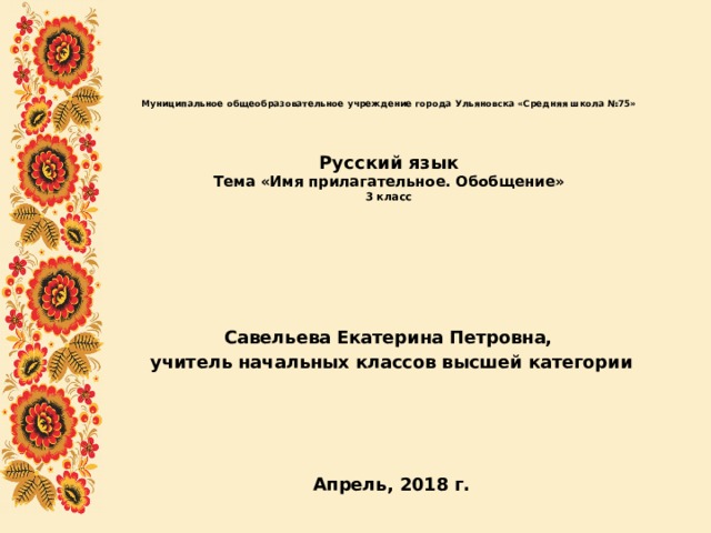 Муниципальное общеобразовательное учреждение города Ульяновска «Средняя школа №75»     Русский язык  Тема «Имя прилагательное. Обобщение»  3 класс Савельева Екатерина Петровна, учитель начальных классов высшей категории     Апрель, 2018 г. 
