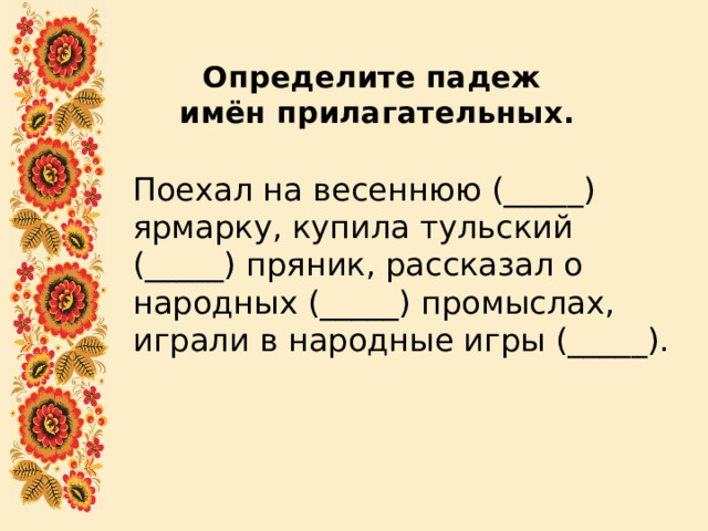 Определите падеж  имён прилагательных.   Поехал на весеннюю (_____) ярмарку, купила тульский (_____) пряник, рассказал о народных (_____) промыслах, играли в народные игры (_____). 