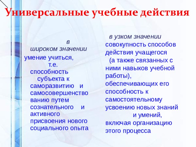  в широком значении умение учиться, т.е. способность субъекта к саморазвитию и самосовершенствованию путем сознательного и активного присвоения нового социального опыта  в узком значении совокупность способов действия учащегося (а также связанных с ними навыков учебной работы), обеспечивающих его способность к самостоятельному усвоению новых знаний и умений, включая организацию этого процесса 