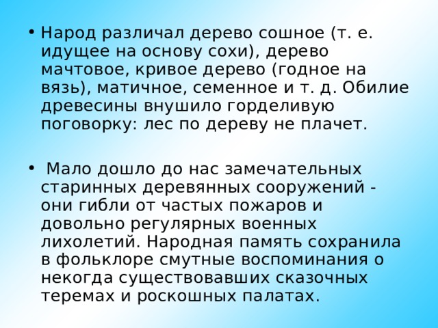 Народ различал дерево сошное (т. е. идущее на основу сохи), дерево мачтовое, кривое дерево (годное на вязь), матичное, семенное и т. д. Обилие древесины внушило горделивую поговорку: лес по дереву не плачет.   Мало дошло до нас замечательных старинных деревянных сооружений - они гибли от частых пожаров и довольно регулярных военных лихолетий. Народная память сохранила в фольклоре смутные воспоминания о некогда существовавших сказочных теремах и роскошных палатах.  