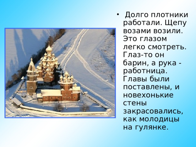  Долго плотники работали. Щепу возами возили. Это глазом легко смотреть. Глаз-то он барин, а рука - работница. Главы были поставлены, и новехонькие стены закрасовались, как молодицы на гулянке. 