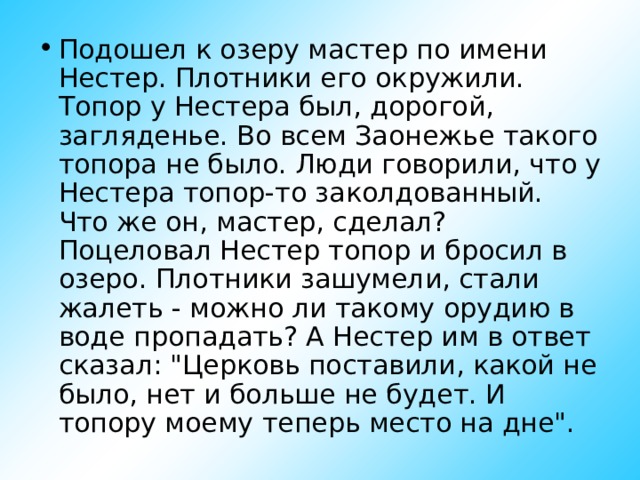 Подошел к озеру мастер по имени Нестер. Плотники его окружили. Топор у Нестера был, дорогой, загляденье. Во всем Заонежье такого топора не было. Люди говорили, что у Нестера топор-то заколдованный. Что же он, мастер, сделал? Поцеловал Нестер топор и бросил в озеро. Плотники зашумели, стали жалеть - можно ли такому орудию в воде пропадать? А Нестер им в ответ сказал: 