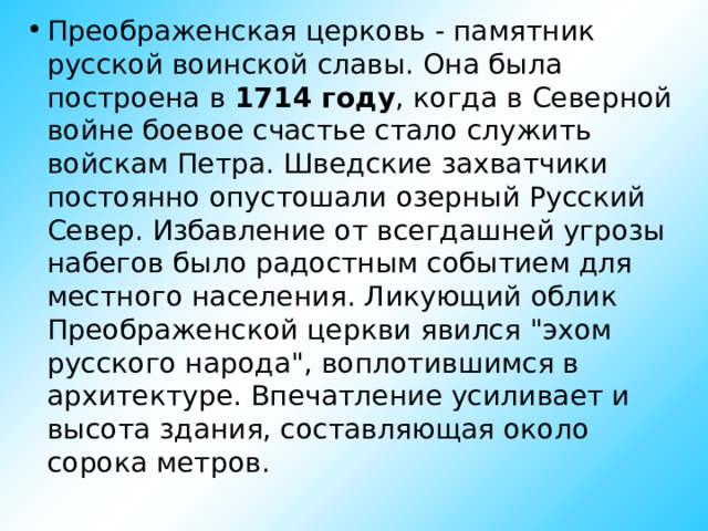 Преображенская церковь - памятник русской воинской славы. Она была построена в 1714 году , когда в Северной войне боевое счастье стало служить войскам Петра. Шведские захватчики постоянно опустошали озерный Русский Север. Избавление от всегдашней угрозы набегов было радостным событием для местного населения. Ликующий облик Преображенской церкви явился 