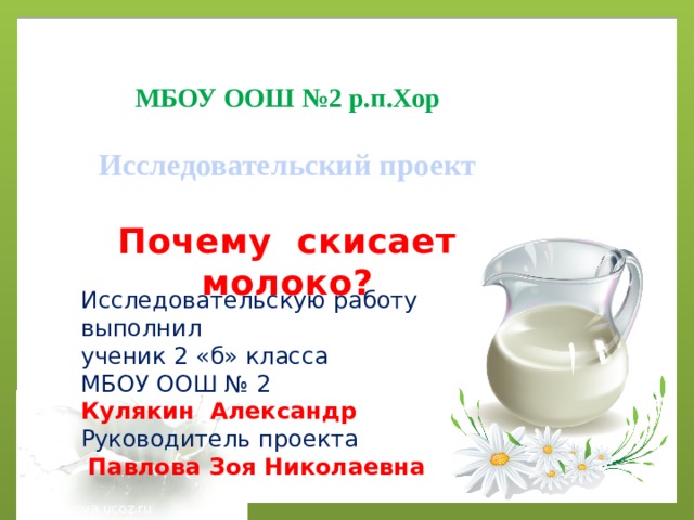 МБОУ ООШ №2 р.п.Хор  Исследовательский проект  Почему скисает молоко? Исследовательскую работу выполнил ученик 2 «б» класса МБОУ ООШ № 2 Кулякин Александр Руководитель проекта  Павлова Зоя Николаевна musafirova.ucoz.ru 