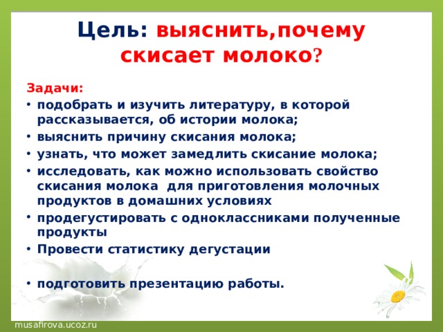 Цель:  выяснить,почему скисает молоко ? Задачи: подобрать и изучить литературу, в которой рассказывается, об истории молока; выяснить причину скисания молока; узнать, что может замедлить скисание молока; исследовать, как можно использовать свойство скисания молока для приготовления молочных продуктов в домашних условиях продегустировать с одноклассниками полученные продукты Провести статистику дегустации  подготовить презентацию работы. 