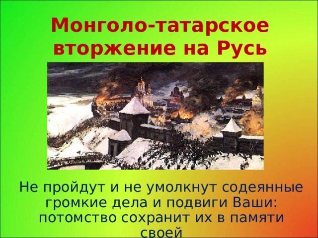 Монголо-татарское вторжение на Русь Не пройдут и не умолкнут содеянные громкие дела и подвиги Ваши:  потомство сохранит их в памяти своей 