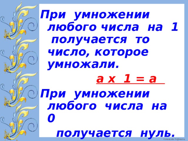 При умножении любого числа на 1 получается то число, которое умножали.  а х 1 = а При умножении любого числа на 0  получается нуль.  а х 0 = 0 