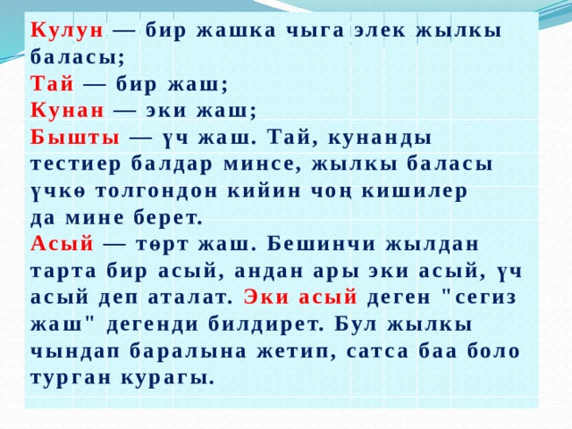 Кулун  — бир жашка чыга элек жылкы баласы; Тай  — бир жаш; Кунан  — эки жаш;  Бышты  — үч жаш. Тай, кунанды тестиер балдар минсе, жылкы баласы үчкө толгондон кийин чоң кишилер да мине берет.  Асый  — төрт жаш. Бешинчи жылдан тарта бир асый, андан ары эки асый, үч асый деп аталат. Эки асый деген 