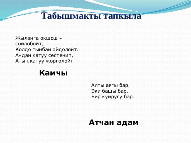Табышмакты тапкыла Жыланга окшош – сойлобойт,  Колдо тынбай ойдолойт.  Андан катуу сестенип,  Атың катуу жорголойт. Камчы Алты аягы бар,  Эки башы бар,  Бир куйругу бар. Атчан адам 
