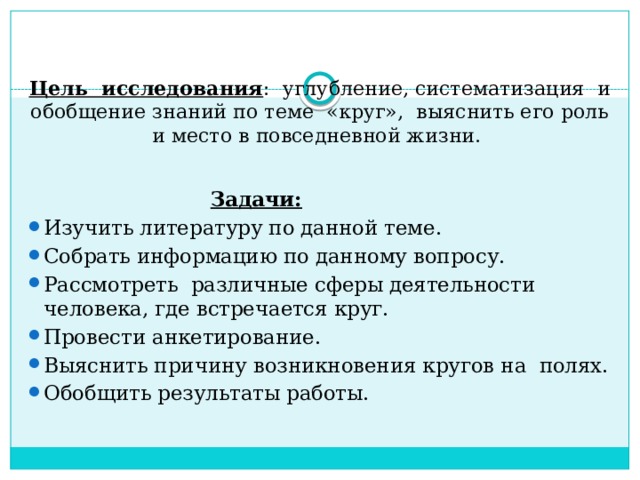   Цель исследования : углубление, систематизация и обобщение знаний по теме «круг», выяснить его роль и место в повседневной жизни.   Задачи: Изучить литературу по данной теме. Собрать информацию по данному вопросу. Рассмотреть различные сферы деятельности человека, где встречается круг. Провести анкетирование. Выяснить причину возникновения кругов на полях. Обобщить результаты работы.    