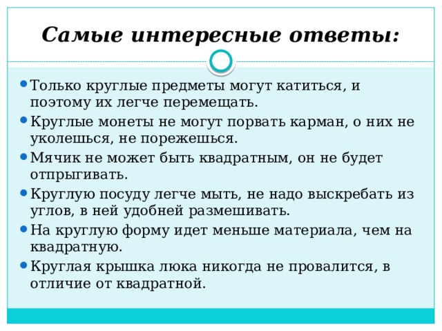 Самые интересные ответы: Только круглые предметы могут катиться, и поэтому их легче перемещать. Круглые монеты не могут порвать карман, о них не уколешься, не порежешься. Мячик не может быть квадратным, он не будет отпрыгивать. Круглую посуду легче мыть, не надо выскребать из углов, в ней удобней размешивать. На круглую форму идет меньше материала, чем на квадратную. Круглая крышка люка никогда не провалится, в отличие от квадратной. 