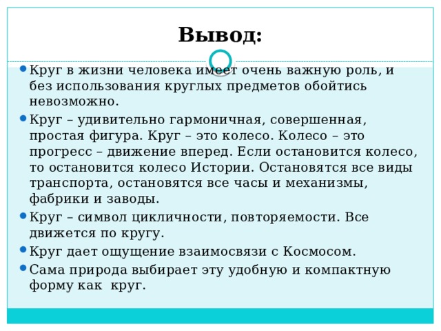 Вывод: Круг в жизни человека имеет очень важную роль, и без использования круглых предметов обойтись невозможно. Круг – удивительно гармоничная, совершенная, простая фигура. Круг – это колесо. Колесо – это прогресс – движение вперед. Если остановится колесо, то остановится колесо Истории. Остановятся все виды транспорта, остановятся все часы и механизмы, фабрики и заводы. Круг – символ цикличности, повторяемости. Все движется по кругу. Круг дает ощущение взаимосвязи с Космосом. Сама природа выбирает эту удобную и компактную форму как круг. 