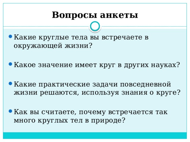 Вопросы анкеты Какие круглые тела вы встречаете в окружающей жизни? Какое значение имеет круг в других науках? Какие практические задачи повседневной жизни решаются, используя знания о круге? Как вы считаете, почему встречается так много круглых тел в природе? 