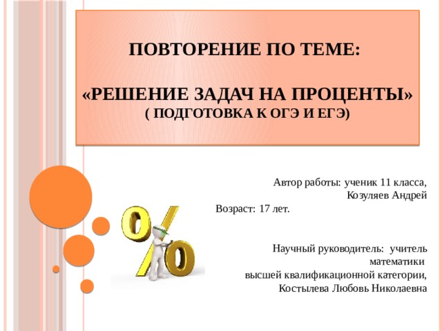  Повторение по теме:   «Решение задач на проценты»  ( подготовка к ОГЭ и ЕГЭ)    Автор работы: ученик 11 класса, Козуляев Андрей Возраст: 17 лет.  Научный руководитель: учитель математики  высшей квалификационной категории,  Костылева Любовь Николаевна 