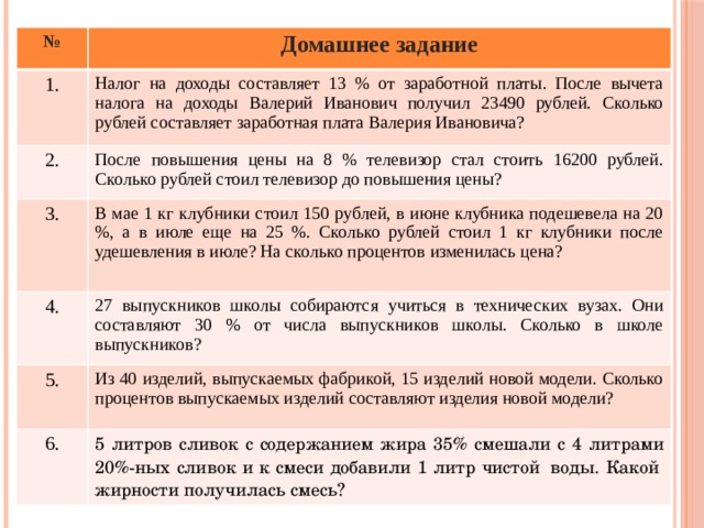 № Домашнее задание 1. Налог на доходы составляет 13 % от заработной платы. После вычета налога на доходы Валерий Иванович получил 23490 рублей. Сколько рублей составляет заработная плата Валерия Ивановича? 2. После повышения цены на 8 % телевизор стал стоить 16200 рублей. Сколько рублей стоил телевизор до повышения цены? 3. В мае 1 кг клубники стоил 150 рублей, в июне клубника подешевела на 20 %, а в июле еще на 25 %. Сколько рублей стоил 1 кг клубники после удешевления в июле? На сколько процентов изменилась цена? 4. 27 выпускников школы собираются учиться в технических вузах. Они составляют 30 % от числа выпускников школы. Сколько в школе выпускников? 5. Из 40 изделий, выпускаемых фабрикой, 15 изделий новой модели. Сколько процентов выпускаемых изделий составляют изделия новой модели? 6. 5 литров сливок с содержанием жира 35% смешали с 4 литрами 20%-ных сливок и к смеси добавили 1 литр чистой  воды. Какой  жирности получилась смесь? 