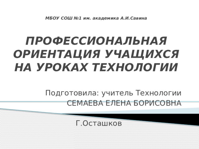 МБОУ СОШ №1 им. академика А.И.Савина   ПРОФЕССИОНАЛЬНАЯ ОРИЕНТАЦИЯ УЧАЩИХСЯ  НА УРОКАХ ТЕХНОЛОГИИ   Подготовила: учитель Технологии СЕМАЕВА ЕЛЕНА БОРИСОВНА Г.Осташков 