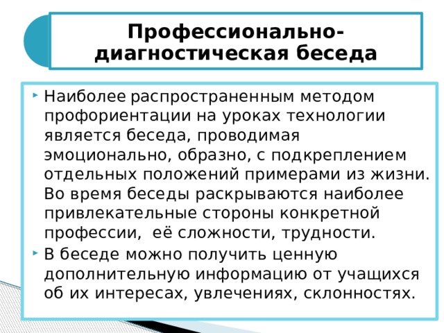 Профессионально-диагностическая беседа Наиболее  распространенным методом профориентации на уроках технологии является беседа, проводимая эмоционально, образно, с подкреплением отдельных положений примерами из жизни. Во время беседы раскрываются наиболее привлекательные стороны конкретной профессии, её сложности, трудности. В беседе можно получить ценную дополнительную информацию от учащихся об их интересах, увлечениях, склонностях.  