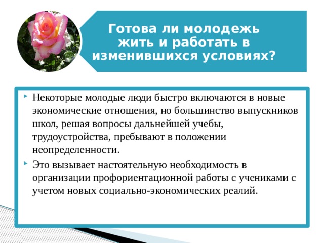 Готова ли молодежь жить и работать в изменившихся условиях? Некоторые молодые люди быстро включаются в новые экономические отношения, но большинство выпускников школ, решая вопросы дальнейшей учебы, трудоустройства, пребывают в положении неопределенности. Это вызывает настоятельную необходимость в организации профориентационной работы с учениками с учетом новых социально-экономических реалий. 