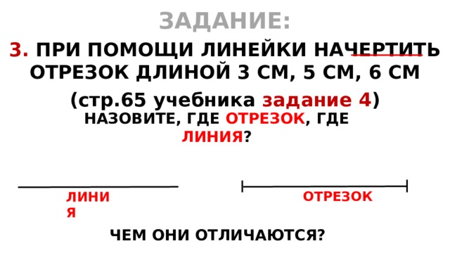 ЗАДАНИЕ: 3. ПРИ ПОМОЩИ ЛИНЕЙКИ НАЧЕРТИТЬ ОТРЕЗОК ДЛИНОЙ 3 СМ, 5 СМ, 6 СМ (стр.65 учебника задание 4 )   НАЗОВИТЕ, ГДЕ ОТРЕЗОК , ГДЕ ЛИНИЯ ? ОТРЕЗОК ЛИНИЯ ЧЕМ ОНИ ОТЛИЧАЮТСЯ? 