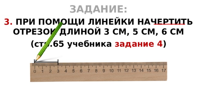 ЗАДАНИЕ: 3. ПРИ ПОМОЩИ ЛИНЕЙКИ НАЧЕРТИТЬ ОТРЕЗОК ДЛИНОЙ 3 СМ, 5 СМ, 6 СМ (стр.65 учебника задание 4 )   