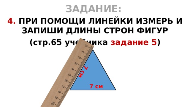 7 см ЗАДАНИЕ:  4. ПРИ ПОМОЩИ ЛИНЕЙКИ ИЗМЕРЬ И ЗАПИШИ ДЛИНЫ СТРОН ФИГУР (стр.65 учебника задание 5 )  7 см 