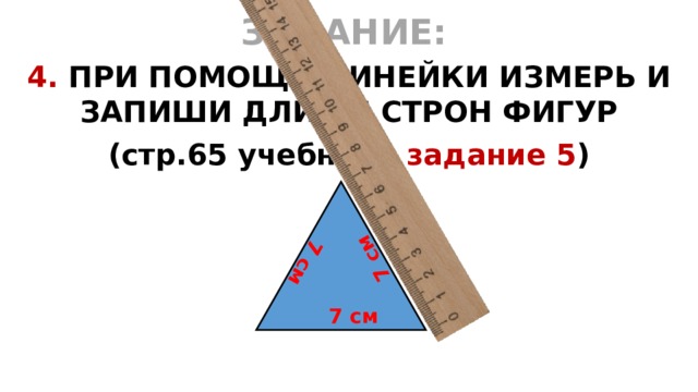 7 см 7 см ЗАДАНИЕ:  4. ПРИ ПОМОЩИ ЛИНЕЙКИ ИЗМЕРЬ И ЗАПИШИ ДЛИНЫ СТРОН ФИГУР (стр.65 учебника задание 5 )  7 см 